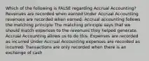 Which of the following is FALSE regarding Accrual Accounting? Revenues are recorded when earned Under Accrual Accounting revenues are recorded when earned. Accrual accounting follows the matching principle The matching principle says that we should match expenses to the revenues they helped generate. Accrual Accounting allows us to do this. Expenses are recorded as incurred Under Accrual Accounting expenses are recorded as incurred. Transactions are only recorded when there is an exchange of cash