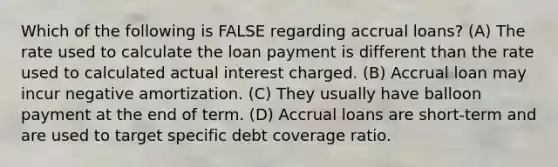 Which of the following is FALSE regarding accrual loans? (A) The rate used to calculate the loan payment is different than the rate used to calculated actual interest charged. (B) Accrual loan may incur negative amortization. (C) They usually have balloon payment at the end of term. (D) Accrual loans are short-term and are used to target specific debt coverage ratio.