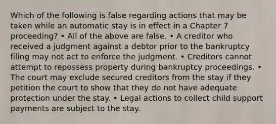 Which of the following is false regarding actions that may be taken while an automatic stay is in effect in a Chapter 7 proceeding? • All of the above are false. • A creditor who received a judgment against a debtor prior to the bankruptcy filing may not act to enforce the judgment. • Creditors cannot attempt to repossess property during bankruptcy proceedings. • The court may exclude secured creditors from the stay if they petition the court to show that they do not have adequate protection under the stay. • Legal actions to collect child support payments are subject to the stay.