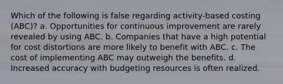 Which of the following is false regarding activity-based costing (ABC)? a. Opportunities for continuous improvement are rarely revealed by using ABC. b. Companies that have a high potential for cost distortions are more likely to benefit with ABC. c. The cost of implementing ABC may outweigh the benefits. d. Increased accuracy with budgeting resources is often realized.