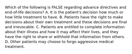 Which of the following is FALSE regarding advance directives and end-of-life decisions? A. It is the patient's decision how much or how little treatment to have. B. Patients have the right to make decisions about their own treatment and these decisions are final and irrevocable. C. Patients are entitled to complete information about their illness and how it may affect their lives, and they have the right to share or withhold that information from others. D. Other patients may choose to forgo aggressive medical treatment.