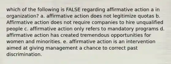 which of the following is FALSE regarding affirmative action a in organization? a. affirmative action does not legitimize quotas b. Affirmative action does not require companies to hire unqualified people c. affirmative action only refers to mandatory programs d. affirmative action has created tremendous opportunities for women and minorities. e. affirmative action is an intervention aimed at giving management a chance to correct past discrimination.