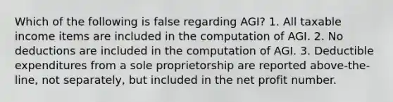 Which of the following is false regarding AGI? 1. All taxable income items are included in the computation of AGI. 2. No deductions are included in the computation of AGI. 3. Deductible expenditures from a sole proprietorship are reported above-the-line, not separately, but included in the net profit number.