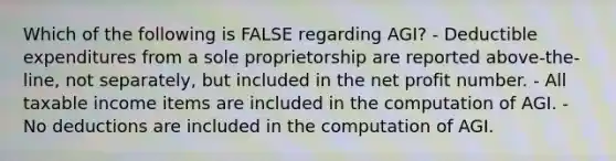 Which of the following is FALSE regarding AGI? - Deductible expenditures from a sole proprietorship are reported above-the-line, not separately, but included in the net profit number. - All taxable income items are included in the computation of AGI. - No deductions are included in the computation of AGI.