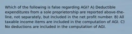 Which of the following is false regarding AGI? A) Deductible expenditures from a sole proprietorship are reported above-the-line, not separately, but included in the net profit number. B) All taxable income items are included in the computation of AGI. C) No deductions are included in the computation of AGI.