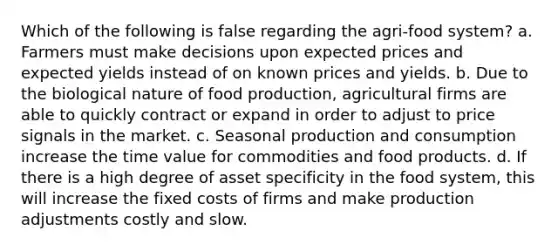 Which of the following is false regarding the agri-food system? a. Farmers must make decisions upon expected prices and expected yields instead of on known prices and yields. b. Due to the biological nature of food production, agricultural firms are able to quickly contract or expand in order to adjust to price signals in the market. c. Seasonal production and consumption increase the time value for commodities and food products. d. If there is a high degree of asset specificity in the food system, this will increase the fixed costs of firms and make production adjustments costly and slow.