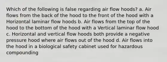 Which of the following is false regarding air flow hoods? a. Air flows from the back of the hood to the front of the hood with a Horizontal laminar flow hoods b. Air flows from the top of the hood to the bottom of the hood with a Vertical laminar flow hood c. Horizontal and vertical flow hoods both provide a negative pressure hood where air flows out of the hood d. Air flows into the hood in a biological safety cabinet used for hazardous compounding