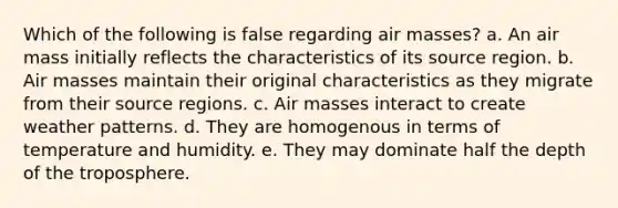 Which of the following is false regarding air masses? a. An air mass initially reflects the characteristics of its source region. b. Air masses maintain their original characteristics as they migrate from their source regions. c. Air masses interact to create weather patterns. d. They are homogenous in terms of temperature and humidity. e. They may dominate half the depth of the troposphere.