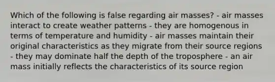 Which of the following is false regarding air masses? - air masses interact to create weather patterns - they are homogenous in terms of temperature and humidity - air masses maintain their original characteristics as they migrate from their source regions - they may dominate half the depth of the troposphere - an air mass initially reflects the characteristics of its source region