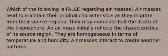 Which of the following is FALSE regarding air masses? Air masses tend to maintain their original characteristics as they migrate from their source regions. They may dominate half the depth of the troposphere. An air mass initially reflects the characteristics of its source region. They are homogeneous in terms of temperature and humidity. Air masses interact to create weather patterns.