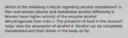 Which of the following is FALSE regarding alcohol metabolism? a. Men and women absorb and metabolize alcohol differently b. Women have higher activity of the enzyme alcohol dehydrogenase than men c. The presence of food in the stomach helps slow the absorption of alcohol d. Alcohol can be completely metabolized and then stores in the body as fat