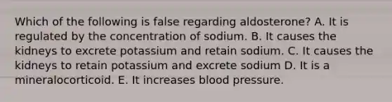 Which of the following is false regarding aldosterone? A. It is regulated by the concentration of sodium. B. It causes the kidneys to excrete potassium and retain sodium. C. It causes the kidneys to retain potassium and excrete sodium D. It is a mineralocorticoid. E. It increases blood pressure.