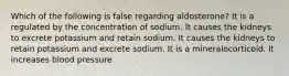 Which of the following is false regarding aldosterone? It is a regulated by the concentration of sodium. It causes the kidneys to excrete potassium and retain sodium. It causes the kidneys to retain potassium and excrete sodium. It is a mineralocorticoid. It increases blood pressure