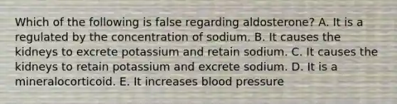 Which of the following is false regarding aldosterone? A. It is a regulated by the concentration of sodium. B. It causes the kidneys to excrete potassium and retain sodium. C. It causes the kidneys to retain potassium and excrete sodium. D. It is a mineralocorticoid. E. It increases blood pressure