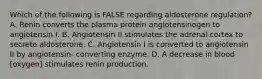 Which of the following is FALSE regarding aldosterone regulation? A. Renin converts the plasma protein angiotensinogen to angiotensin I. B. Angiotensin II stimulates the adrenal cortex to secrete aldosterone. C. Angiotensin I is converted to angiotensin II by angiotensin- converting enzyme. D. A decrease in blood [oxygen] stimulates renin production.