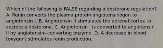 Which of the following is FALSE regarding aldosterone regulation? A. Renin converts the plasma protein angiotensinogen to angiotensin I. B. Angiotensin II stimulates the adrenal cortex to secrete aldosterone. C. Angiotensin I is converted to angiotensin II by angiotensin- converting enzyme. D. A decrease in blood [oxygen] stimulates renin production.