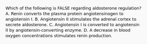 Which of the following is FALSE regarding aldosterone regulation? A. Renin converts the plasma protein angiotensinogen to angiotensin I. B. Angiotensin II stimulates the adrenal cortex to secrete aldosterone. C. Angiotensin I is converted to angiotensin II by angiotensin-converting enzyme. D. A decrease in blood oxygen concentrations stimulates renin production.