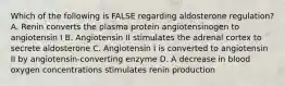 Which of the following is FALSE regarding aldosterone regulation? A. Renin converts the plasma protein angiotensinogen to angiotensin I B. Angiotensin II stimulates the adrenal cortex to secrete aldosterone C. Angiotensin I is converted to angiotensin II by angiotensin-converting enzyme D. A decrease in blood oxygen concentrations stimulates renin production