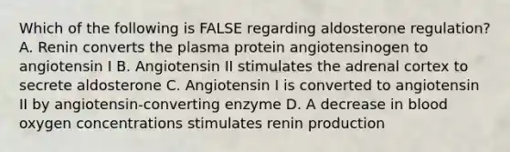 Which of the following is FALSE regarding aldosterone regulation? A. Renin converts the plasma protein angiotensinogen to angiotensin I B. Angiotensin II stimulates the adrenal cortex to secrete aldosterone C. Angiotensin I is converted to angiotensin II by angiotensin-converting enzyme D. A decrease in blood oxygen concentrations stimulates renin production