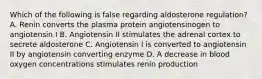 Which of the following is false regarding aldosterone regulation? A. Renin converts the plasma protein angiotensinogen to angiotensin I B. Angiotensin II stimulates the adrenal cortex to secrete aldosterone C. Angiotensin I is converted to angiotensin II by angiotensin converting enzyme D. A decrease in blood oxygen concentrations stimulates renin production