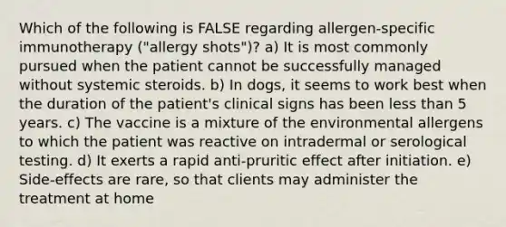 Which of the following is FALSE regarding allergen-specific immunotherapy ("allergy shots")? a) It is most commonly pursued when the patient cannot be successfully managed without systemic steroids. b) In dogs, it seems to work best when the duration of the patient's clinical signs has been less than 5 years. c) The vaccine is a mixture of the environmental allergens to which the patient was reactive on intradermal or serological testing. d) It exerts a rapid anti-pruritic effect after initiation. e) Side-effects are rare, so that clients may administer the treatment at home