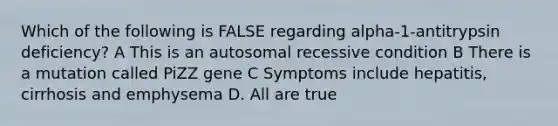 Which of the following is FALSE regarding alpha-1-antitrypsin deficiency? A This is an autosomal recessive condition B There is a mutation called PiZZ gene C Symptoms include hepatitis, cirrhosis and emphysema D. All are true