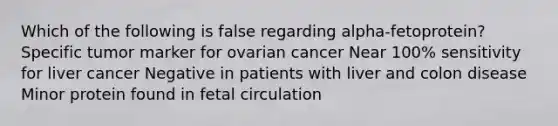 Which of the following is false regarding alpha-fetoprotein? Specific tumor marker for ovarian cancer Near 100% sensitivity for liver cancer Negative in patients with liver and colon disease Minor protein found in fetal circulation