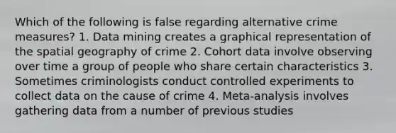 Which of the following is false regarding alternative crime measures? 1. Data mining creates a graphical representation of the spatial geography of crime 2. Cohort data involve observing over time a group of people who share certain characteristics 3. Sometimes criminologists conduct controlled experiments to collect data on the cause of crime 4. Meta-analysis involves gathering data from a number of previous studies