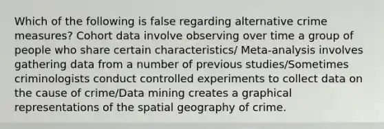 Which of the following is false regarding alternative crime measures? Cohort data involve observing over time a group of people who share certain characteristics/ Meta-analysis involves gathering data from a number of previous studies/Sometimes criminologists conduct controlled experiments to collect data on the cause of crime/Data mining creates a graphical representations of the spatial geography of crime.