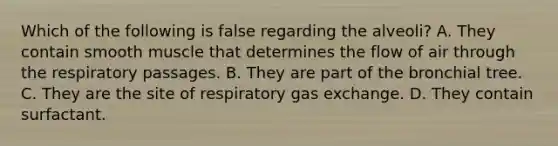 Which of the following is false regarding the alveoli? A. They contain smooth muscle that determines the flow of air through the respiratory passages. B. They are part of the bronchial tree. C. They are the site of respiratory gas exchange. D. They contain surfactant.