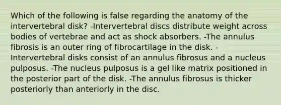 Which of the following is false regarding the anatomy of the intervertebral disk? -Intervertebral discs distribute weight across bodies of vertebrae and act as shock absorbers. -The annulus fibrosis is an outer ring of fibrocartilage in the disk. -Intervertebral disks consist of an annulus fibrosus and a nucleus pulposus. -The nucleus pulposus is a gel like matrix positioned in the posterior part of the disk. -The annulus fibrosus is thicker posteriorly than anteriorly in the disc.