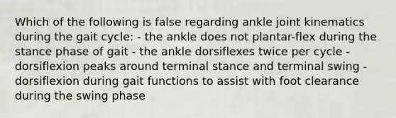 Which of the following is false regarding ankle joint kinematics during the gait cycle: - the ankle does not plantar-flex during the stance phase of gait - the ankle dorsiflexes twice per cycle - dorsiflexion peaks around terminal stance and terminal swing - dorsiflexion during gait functions to assist with foot clearance during the swing phase