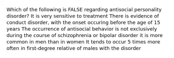 Which of the following is FALSE regarding antisocial personality disorder? It is very sensitive to treatment There is evidence of conduct disorder, with the onset occuring before the age of 15 years The occurrence of antisocial behavior is not exclusively during the course of schizophrenia or bipolar disorder it is more common in men than in women It tends to occur 5 times more often in first-degree relative of males with the disorder