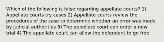 Which of the following is false regarding appellate courts? 1) Appellate courts try cases 2) Appellate courts review the procedures of the case to determine whether an error was made by judicial authorities 3) The appellate court can order a new trial 4) The appellate court can allow the defendant to go free