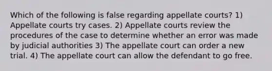 Which of the following is false regarding appellate courts? 1) Appellate courts try cases. 2) Appellate courts review the procedures of the case to determine whether an error was made by judicial authorities 3) The appellate court can order a new trial. 4) The appellate court can allow the defendant to go free.