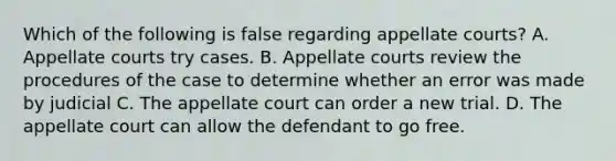 Which of the following is false regarding appellate courts? A. Appellate courts try cases. B. Appellate courts review the procedures of the case to determine whether an error was made by judicial C. The appellate court can order a new trial. D. The appellate court can allow the defendant to go free.