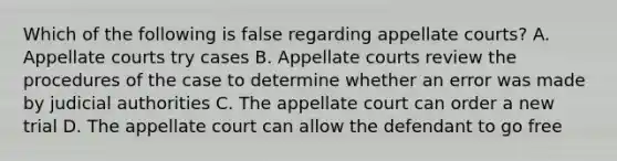 Which of the following is false regarding appellate courts? A. Appellate courts try cases B. Appellate courts review the procedures of the case to determine whether an error was made by judicial authorities C. The appellate court can order a new trial D. The appellate court can allow the defendant to go free