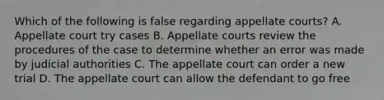 Which of the following is false regarding appellate courts? A. Appellate court try cases B. Appellate courts review the procedures of the case to determine whether an error was made by judicial authorities C. The appellate court can order a new trial D. The appellate court can allow the defendant to go free