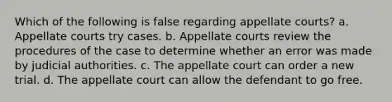 Which of the following is false regarding appellate courts? a. Appellate courts try cases. b. Appellate courts review the procedures of the case to determine whether an error was made by judicial authorities. c. The appellate court can order a new trial. d. The appellate court can allow the defendant to go free.