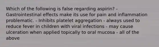 Which of the following is false regarding aspirin? - Gastrointestinal effects make its use for pain and inflammation problematic. - Inhibits platelet aggregation - always used to reduce fever in children with viral infections - may cause ulceration when applied topically to oral mucosa - all of the above