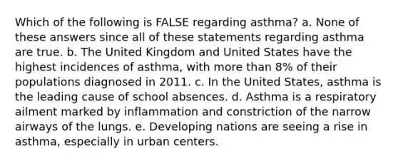 Which of the following is FALSE regarding asthma? a. None of these answers since all of these statements regarding asthma are true. b. The United Kingdom and United States have the highest incidences of asthma, with more than 8% of their populations diagnosed in 2011. c. In the United States, asthma is the leading cause of school absences. d. Asthma is a respiratory ailment marked by inflammation and constriction of the narrow airways of the lungs. e. Developing nations are seeing a rise in asthma, especially in urban centers.