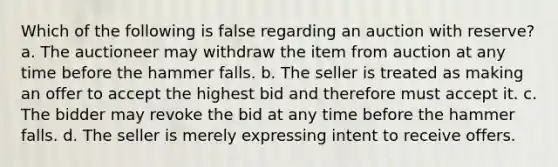 Which of the following is false regarding an auction with reserve? a. The auctioneer may withdraw the item from auction at any time before the hammer falls. b. The seller is treated as making an offer to accept the highest bid and therefore must accept it. c. The bidder may revoke the bid at any time before the hammer falls. d. The seller is merely expressing intent to receive offers.