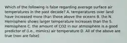 Which of the following is false regarding average surface air temperatures in the past decade? A. temperatures over land have increased more than those above the oceans B. the N. Hemisphere shows larger temperature increases than the S. Hemisphere C. the amount of CO2 in our atmosphere is a good predictor of (i.e., mimics) air temperature D. All of the above are true (non are false)