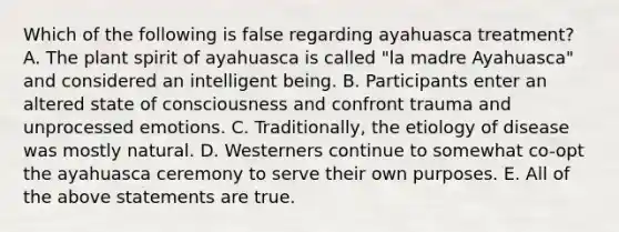 Which of the following is false regarding ayahuasca treatment? A. The plant spirit of ayahuasca is called "la madre Ayahuasca" and considered an intelligent being. B. Participants enter an altered state of consciousness and confront trauma and unprocessed emotions. C. Traditionally, the etiology of disease was mostly natural. D. Westerners continue to somewhat co-opt the ayahuasca ceremony to serve their own purposes. E. All of the above statements are true.