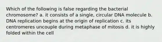 Which of the following is false regarding the bacterial chromosome? a. it consists of a single, circular DNA molecule b. DNA replication begins at the origin of replication c. its centromeres uncouple during metaphase of mitosis d. it is highly folded within the cell