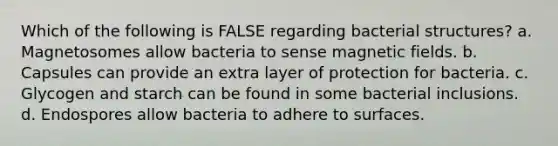 Which of the following is FALSE regarding bacterial structures? a. Magnetosomes allow bacteria to sense <a href='https://www.questionai.com/knowledge/kqorUT4tK2-magnetic-fields' class='anchor-knowledge'>magnetic fields</a>. b. Capsules can provide an extra layer of protection for bacteria. c. Glycogen and starch can be found in some bacterial inclusions. d. Endospores allow bacteria to adhere to surfaces.