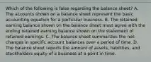 Which of the following is false regarding the balance sheet? A. The accounts shown on a balance sheet represent the basic accounting equation for a particular business. B. The retained earning balance shown on the balance sheet must agree with the ending retained earning balance shown on the statement of retained earnings. C. The balance sheet summarizes the net changes in specific account balances over a period of time. D. The balance sheet reports the amount of assets, liabilities, and stockholders equity of a business at a point in time.