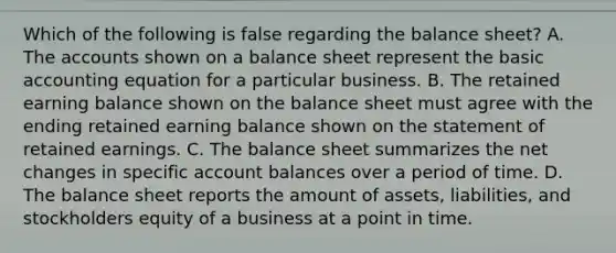 Which of the following is false regarding the balance sheet? A. The accounts shown on a balance sheet represent the basic accounting equation for a particular business. B. The retained earning balance shown on the balance sheet must agree with the ending retained earning balance shown on the statement of retained earnings. C. The balance sheet summarizes the net changes in specific account balances over a period of time. D. The balance sheet reports the amount of assets, liabilities, and stockholders equity of a business at a point in time.