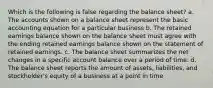 Which is the following is false regarding the balance sheet? a. The accounts shown on a balance sheet represent the basic accounting equation for a particular business b. The retained earnings balance shown on the balance sheet must agree with the ending retained earnings balance shown on the statement of retained earnings. c. The balance sheet summarizes the net changes in a specific account balance over a period of time. d. The balance sheet reports the amount of assets, liabilities, and stockholder's equity of a business at a point in time