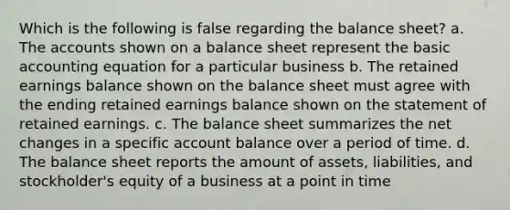 Which is the following is false regarding the balance sheet? a. The accounts shown on a balance sheet represent the basic accounting equation for a particular business b. The retained earnings balance shown on the balance sheet must agree with the ending retained earnings balance shown on the statement of retained earnings. c. The balance sheet summarizes the net changes in a specific account balance over a period of time. d. The balance sheet reports the amount of assets, liabilities, and stockholder's equity of a business at a point in time